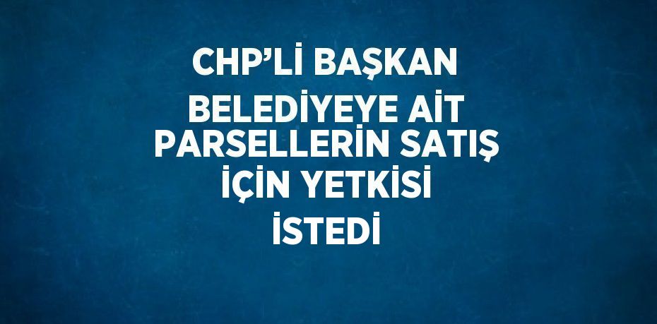 CHP’Lİ BAŞKAN BELEDİYEYE AİT PARSELLERİN SATIŞ İÇİN YETKİSİ İSTEDİ