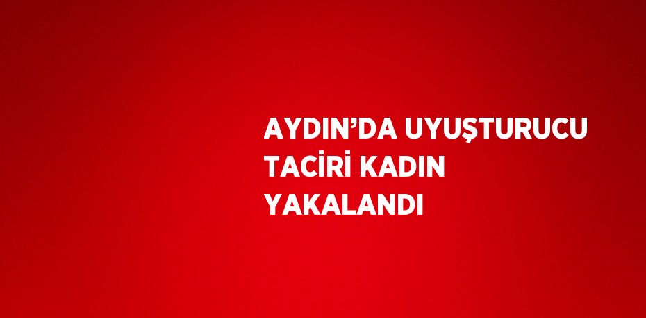 AYDIN’DA UYUŞTURUCU TACİRİ KADIN YAKALANDI