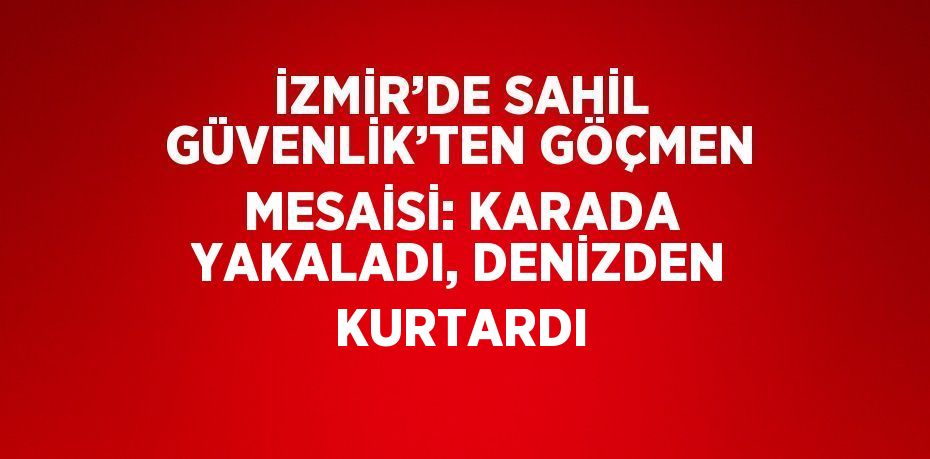 İZMİR’DE SAHİL GÜVENLİK’TEN GÖÇMEN MESAİSİ: KARADA YAKALADI, DENİZDEN KURTARDI