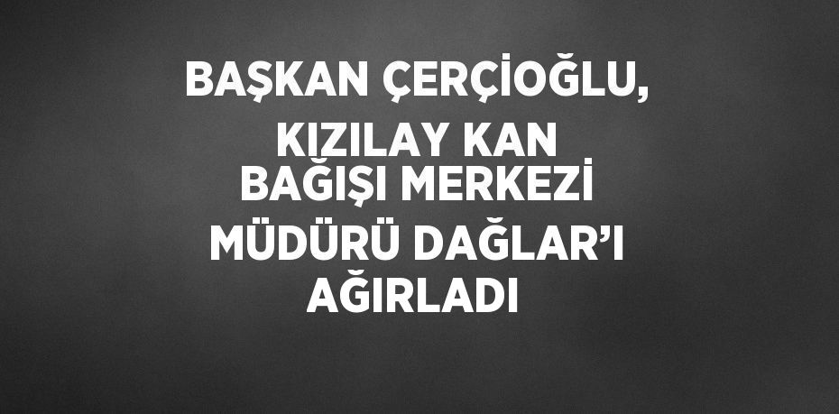 BAŞKAN ÇERÇİOĞLU, KIZILAY KAN BAĞIŞI MERKEZİ MÜDÜRÜ DAĞLAR’I AĞIRLADI