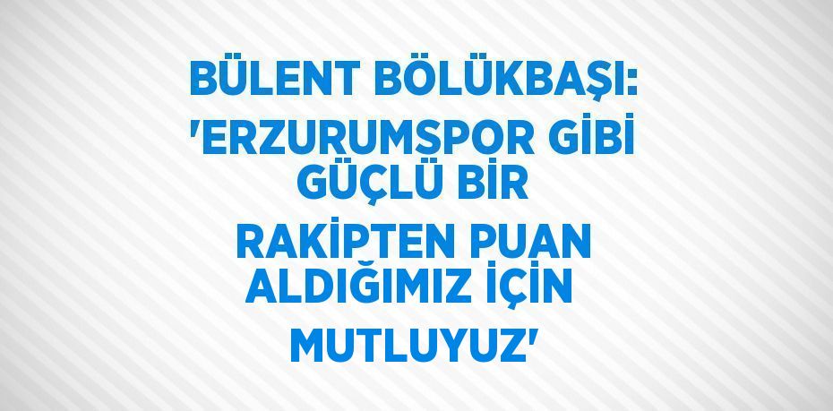 BÜLENT BÖLÜKBAŞI: 'ERZURUMSPOR GİBİ GÜÇLÜ BİR RAKİPTEN PUAN ALDIĞIMIZ İÇİN MUTLUYUZ'