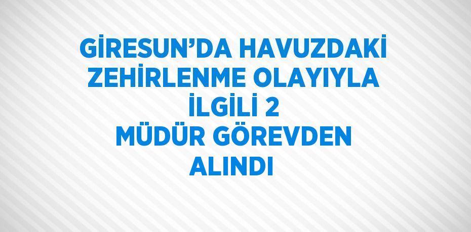 GİRESUN’DA HAVUZDAKİ ZEHİRLENME OLAYIYLA İLGİLİ 2 MÜDÜR GÖREVDEN ALINDI