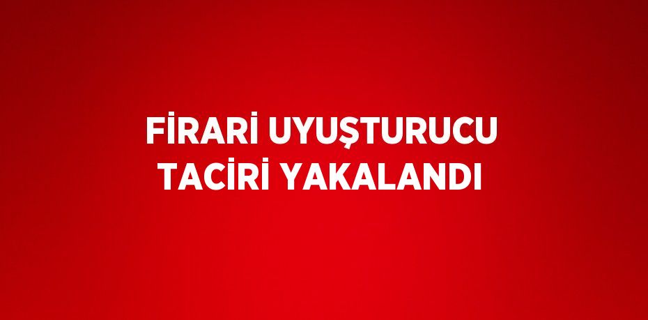 FİRARİ UYUŞTURUCU TACİRİ YAKALANDI