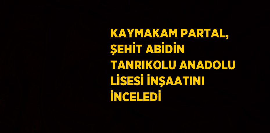 KAYMAKAM PARTAL, ŞEHİT ABİDİN TANRIKOLU ANADOLU LİSESİ İNŞAATINI İNCELEDİ