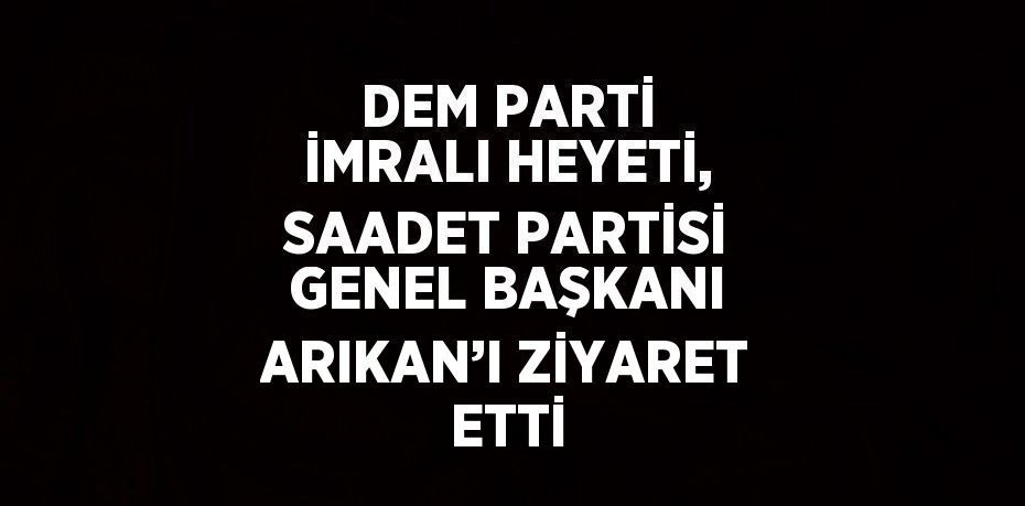 DEM PARTİ İMRALI HEYETİ, SAADET PARTİSİ GENEL BAŞKANI ARIKAN’I ZİYARET ETTİ