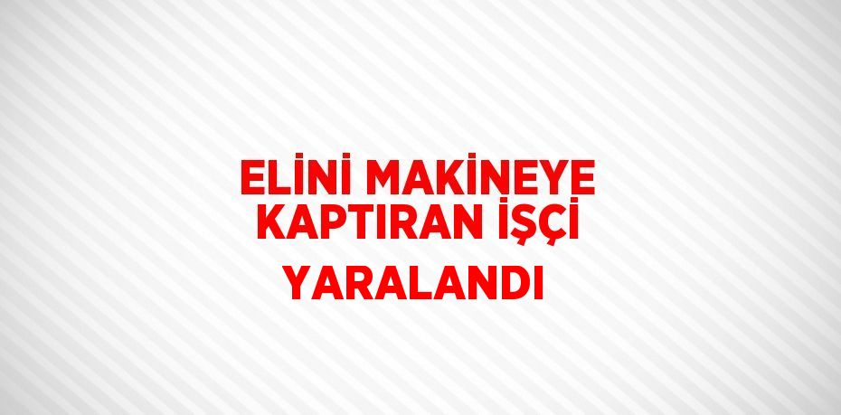 ELİNİ MAKİNEYE KAPTIRAN İŞÇİ YARALANDI