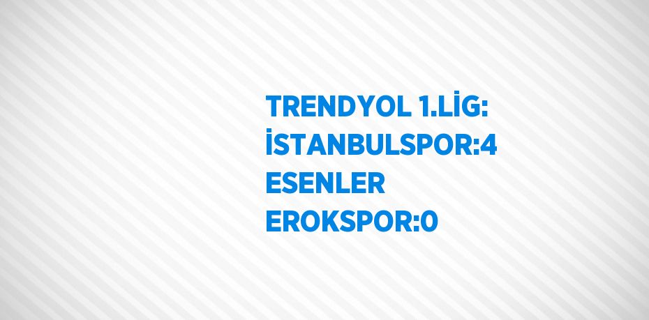 TRENDYOL 1.LİG: İSTANBULSPOR:4 ESENLER EROKSPOR:0