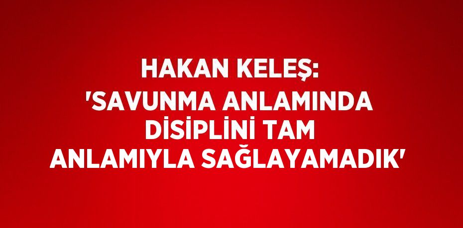 HAKAN KELEŞ: 'SAVUNMA ANLAMINDA DİSİPLİNİ TAM ANLAMIYLA SAĞLAYAMADIK'