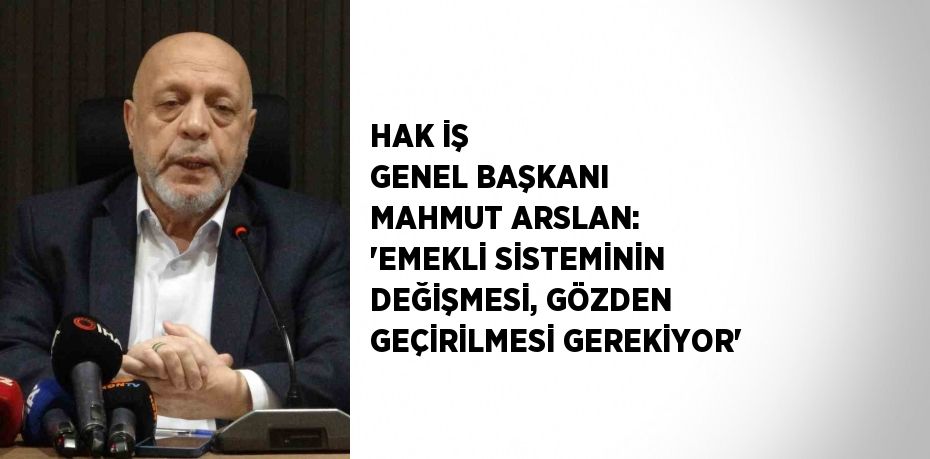 HAK İŞ GENEL BAŞKANI MAHMUT ARSLAN: 'EMEKLİ SİSTEMİNİN DEĞİŞMESİ, GÖZDEN GEÇİRİLMESİ GEREKİYOR'