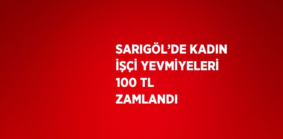 SARIGÖL’DE KADIN İŞÇİ YEVMİYELERİ 100 TL ZAMLANDI