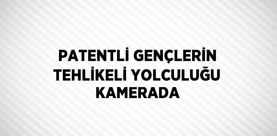 PATENTLİ GENÇLERİN TEHLİKELİ YOLCULUĞU KAMERADA