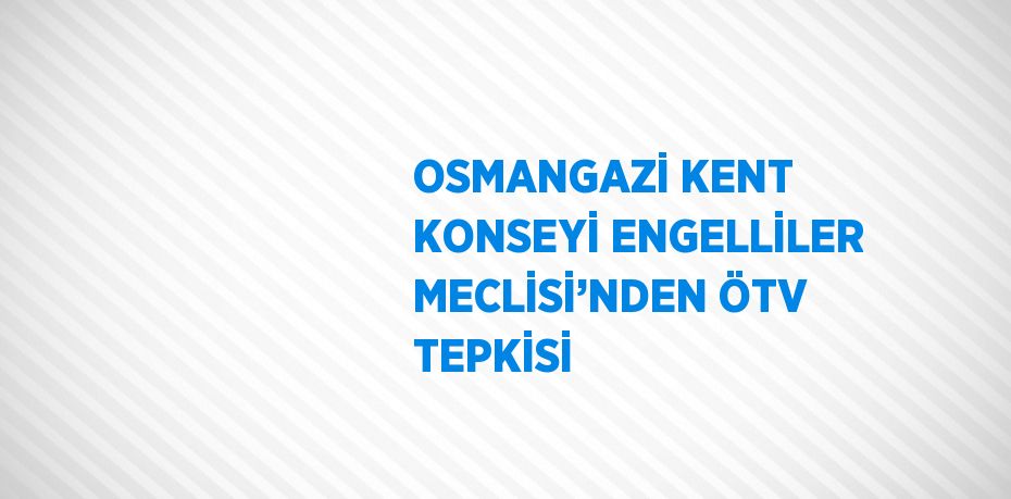 OSMANGAZİ KENT KONSEYİ ENGELLİLER MECLİSİ’NDEN ÖTV TEPKİSİ