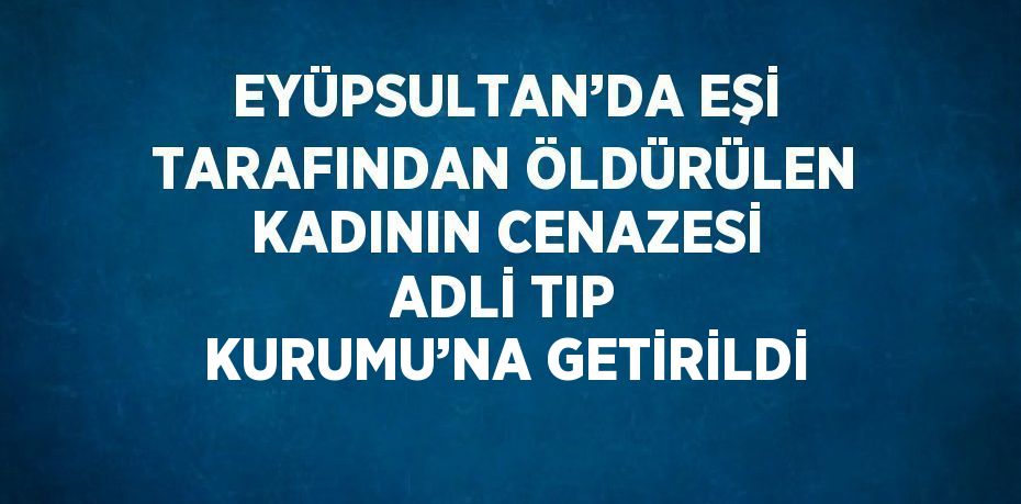 EYÜPSULTAN’DA EŞİ TARAFINDAN ÖLDÜRÜLEN KADININ CENAZESİ ADLİ TIP KURUMU’NA GETİRİLDİ