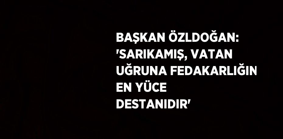 BAŞKAN ÖZLDOĞAN: 'SARIKAMIŞ, VATAN UĞRUNA FEDAKARLIĞIN EN YÜCE DESTANIDIR'