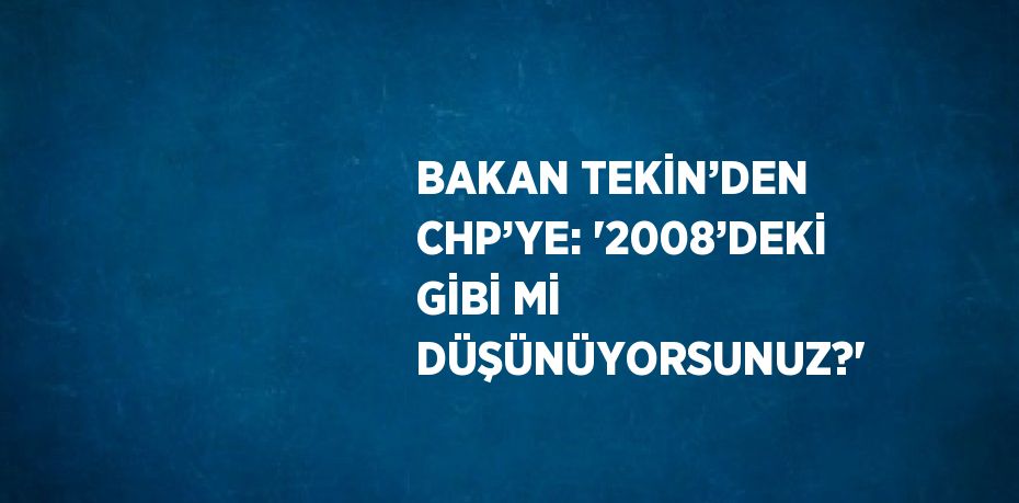 BAKAN TEKİN’DEN CHP’YE: '2008’DEKİ GİBİ Mİ DÜŞÜNÜYORSUNUZ?'