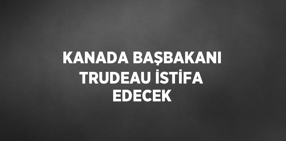 KANADA BAŞBAKANI TRUDEAU İSTİFA EDECEK