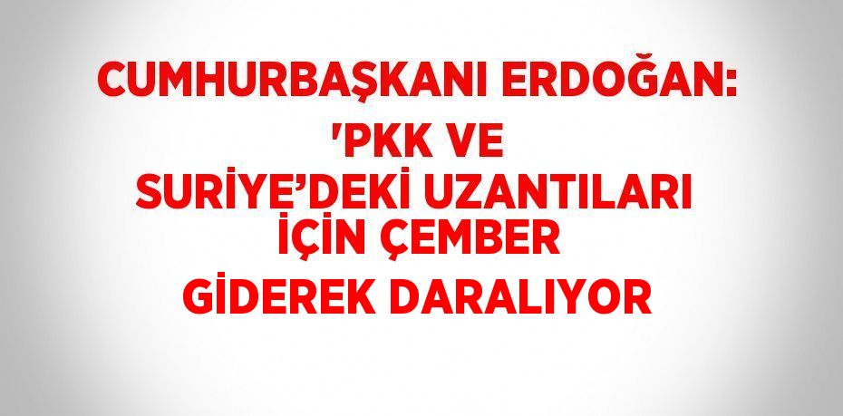 CUMHURBAŞKANI ERDOĞAN: 'PKK VE SURİYE’DEKİ UZANTILARI İÇİN ÇEMBER GİDEREK DARALIYOR