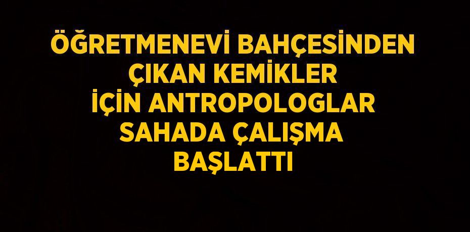 ÖĞRETMENEVİ BAHÇESİNDEN ÇIKAN KEMİKLER İÇİN ANTROPOLOGLAR SAHADA ÇALIŞMA BAŞLATTI