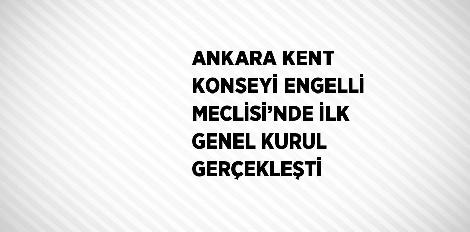 ANKARA KENT KONSEYİ ENGELLİ MECLİSİ’NDE İLK GENEL KURUL GERÇEKLEŞTİ