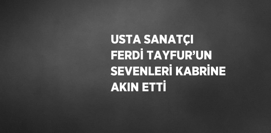 USTA SANATÇI FERDİ TAYFUR’UN SEVENLERİ KABRİNE AKIN ETTİ