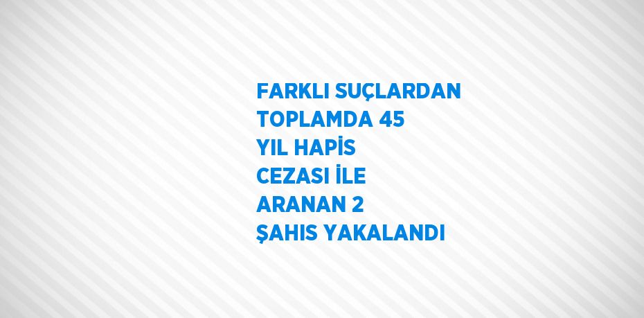 FARKLI SUÇLARDAN TOPLAMDA 45 YIL HAPİS CEZASI İLE ARANAN 2 ŞAHIS YAKALANDI