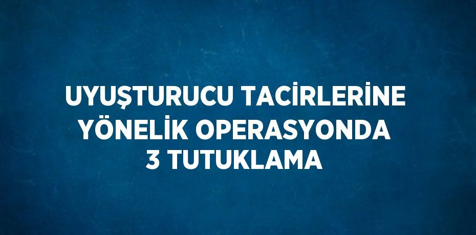 UYUŞTURUCU TACİRLERİNE YÖNELİK OPERASYONDA 3 TUTUKLAMA