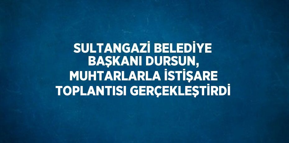 SULTANGAZİ BELEDİYE BAŞKANI DURSUN, MUHTARLARLA İSTİŞARE TOPLANTISI GERÇEKLEŞTİRDİ