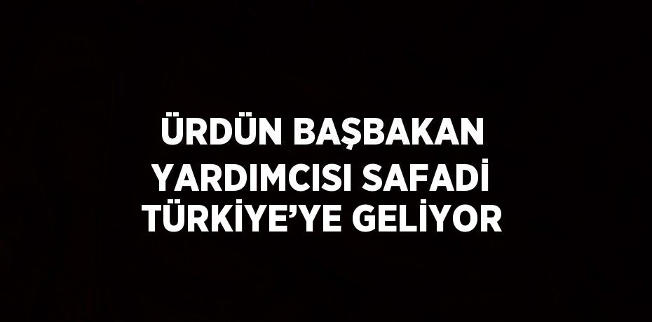 ÜRDÜN BAŞBAKAN YARDIMCISI SAFADİ TÜRKİYE’YE GELİYOR