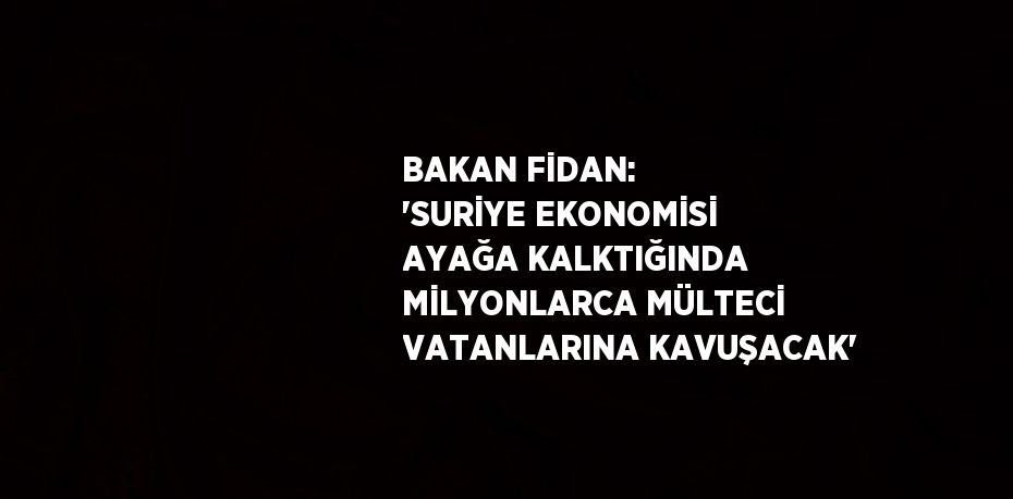 BAKAN FİDAN: 'SURİYE EKONOMİSİ AYAĞA KALKTIĞINDA MİLYONLARCA MÜLTECİ VATANLARINA KAVUŞACAK'