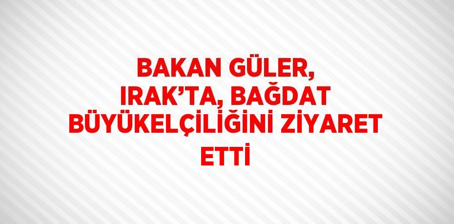 BAKAN GÜLER, IRAK’TA, BAĞDAT BÜYÜKELÇİLİĞİNİ ZİYARET ETTİ