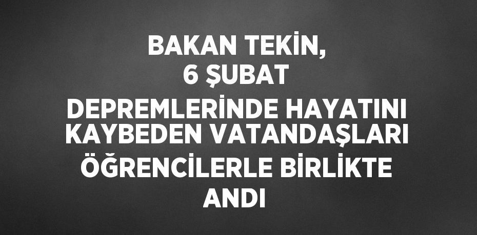 BAKAN TEKİN, 6 ŞUBAT DEPREMLERİNDE HAYATINI KAYBEDEN VATANDAŞLARI ÖĞRENCİLERLE BİRLİKTE ANDI