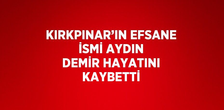 KIRKPINAR’IN EFSANE İSMİ AYDIN DEMİR HAYATINI KAYBETTİ