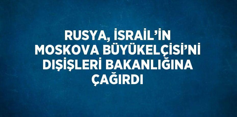 RUSYA, İSRAİL’İN MOSKOVA BÜYÜKELÇİSİ’Nİ DIŞİŞLERİ BAKANLIĞINA ÇAĞIRDI