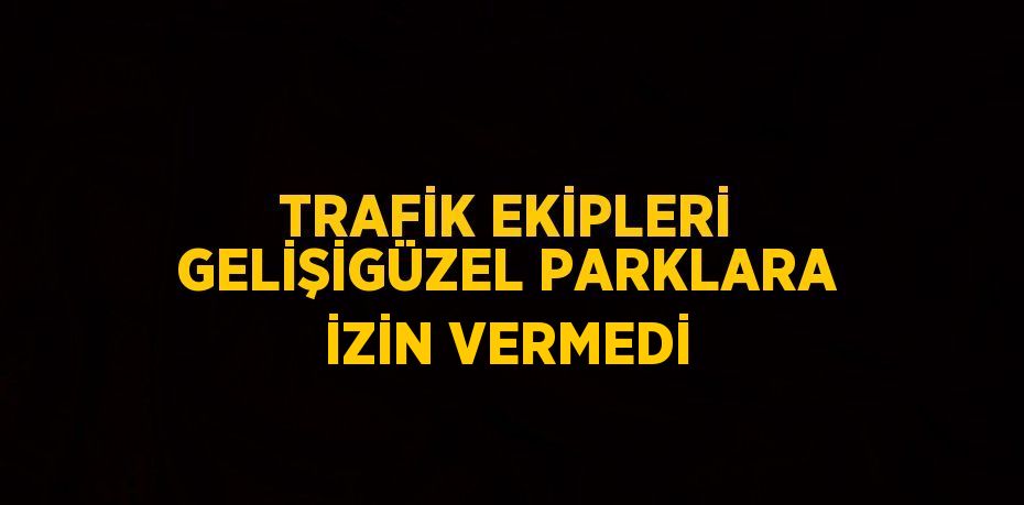 TRAFİK EKİPLERİ GELİŞİGÜZEL PARKLARA İZİN VERMEDİ