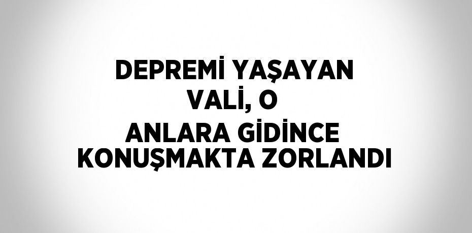 DEPREMİ YAŞAYAN VALİ, O ANLARA GİDİNCE KONUŞMAKTA ZORLANDI