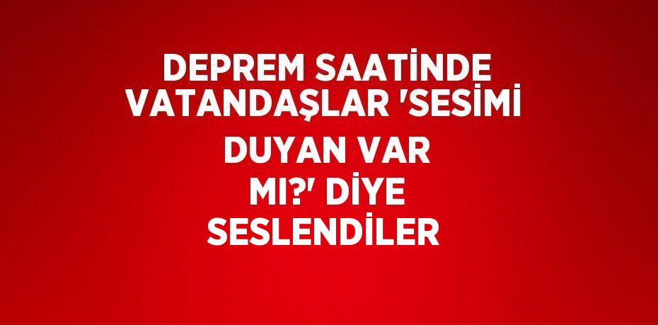 DEPREM SAATİNDE VATANDAŞLAR 'SESİMİ DUYAN VAR MI?' DİYE SESLENDİLER