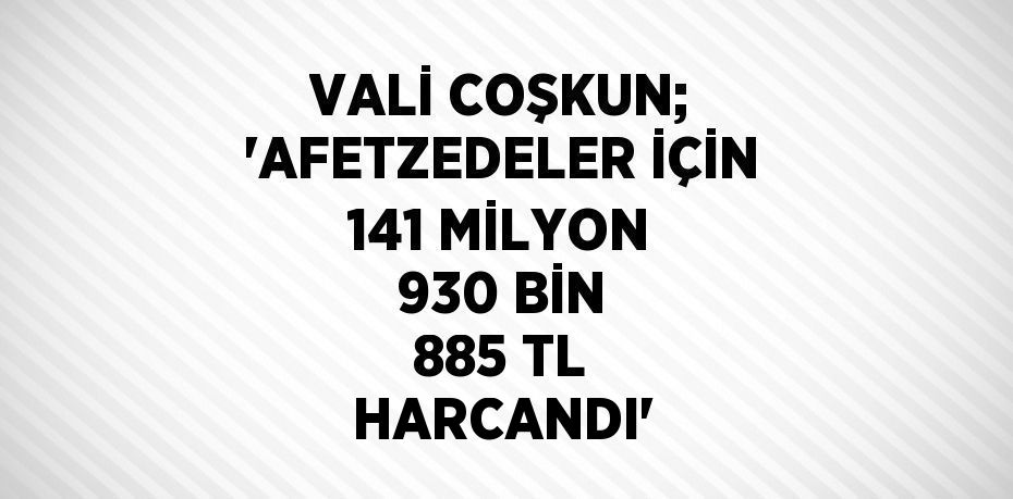 VALİ COŞKUN; 'AFETZEDELER İÇİN 141 MİLYON 930 BİN 885 TL HARCANDI'