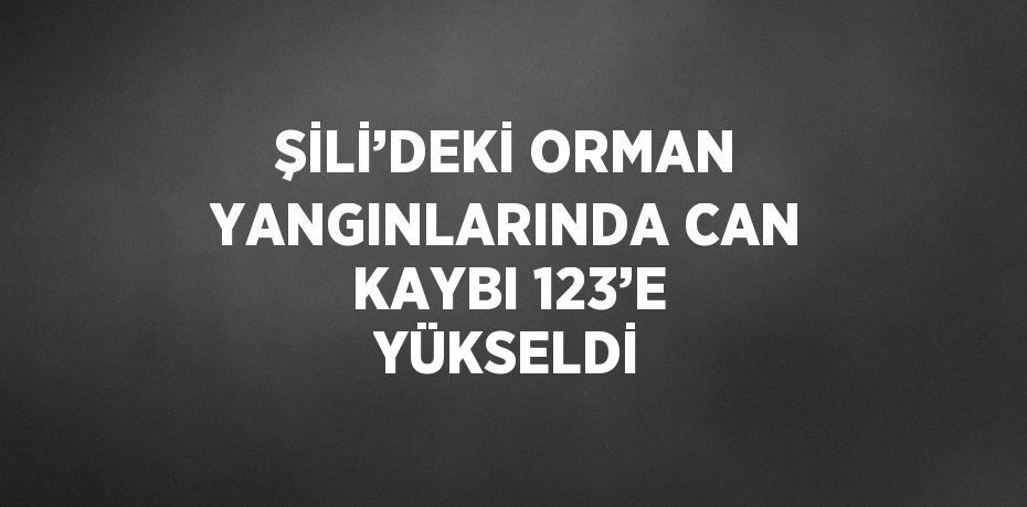 ŞİLİ’DEKİ ORMAN YANGINLARINDA CAN KAYBI 123’E YÜKSELDİ