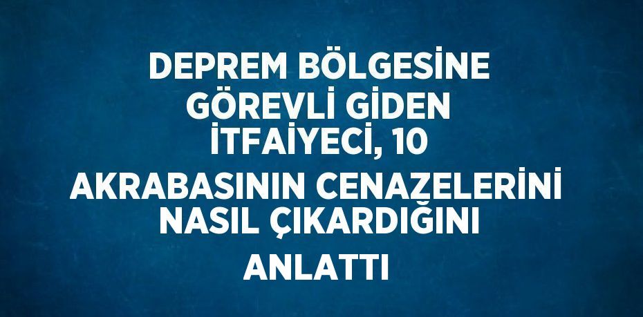 DEPREM BÖLGESİNE GÖREVLİ GİDEN İTFAİYECİ, 10 AKRABASININ CENAZELERİNİ NASIL ÇIKARDIĞINI ANLATTI