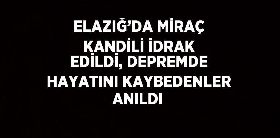 ELAZIĞ’DA MİRAÇ KANDİLİ İDRAK EDİLDİ, DEPREMDE HAYATINI KAYBEDENLER ANILDI