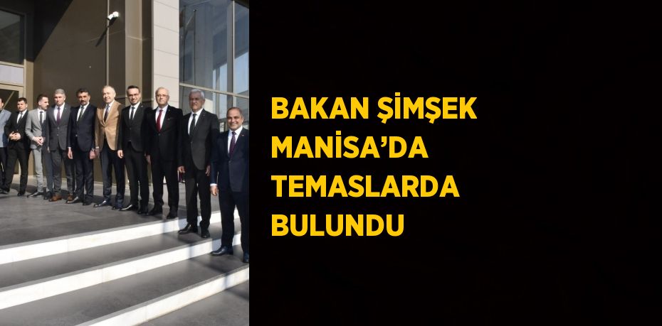 BAKAN ŞİMŞEK MANİSA’DA TEMASLARDA BULUNDU