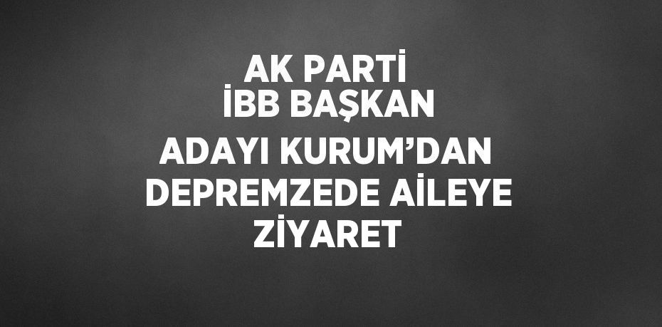 AK PARTİ İBB BAŞKAN ADAYI KURUM’DAN DEPREMZEDE AİLEYE ZİYARET