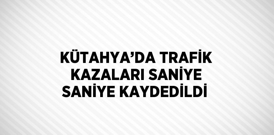 KÜTAHYA’DA TRAFİK KAZALARI SANİYE SANİYE KAYDEDİLDİ