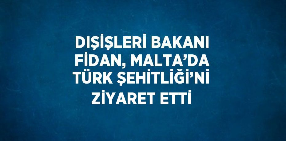 DIŞİŞLERİ BAKANI FİDAN, MALTA’DA TÜRK ŞEHİTLİĞİ’Nİ ZİYARET ETTİ