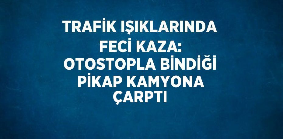 TRAFİK IŞIKLARINDA FECİ KAZA: OTOSTOPLA BİNDİĞİ PİKAP KAMYONA ÇARPTI