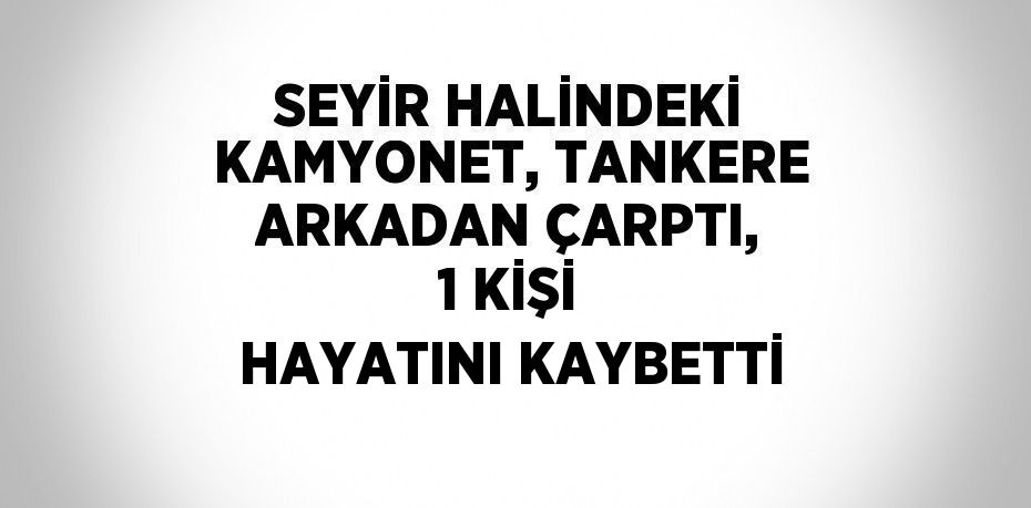 SEYİR HALİNDEKİ KAMYONET, TANKERE ARKADAN ÇARPTI, 1 KİŞİ HAYATINI KAYBETTİ