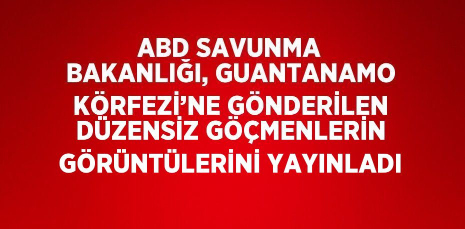 ABD SAVUNMA BAKANLIĞI, GUANTANAMO KÖRFEZİ’NE GÖNDERİLEN DÜZENSİZ GÖÇMENLERİN GÖRÜNTÜLERİNİ YAYINLADI