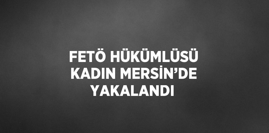 FETÖ HÜKÜMLÜSÜ KADIN MERSİN’DE YAKALANDI