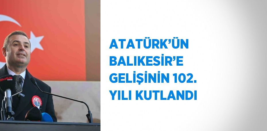 ATATÜRK’ÜN BALIKESİR’E GELİŞİNİN 102. YILI KUTLANDI