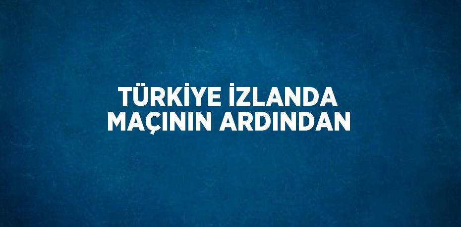 TÜRKİYE İZLANDA MAÇININ ARDINDAN